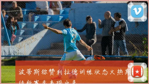 波蒂斯称赞利拉德训练状态火热期待新赛季表现出色