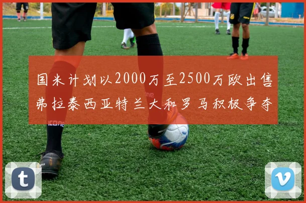国米计划以2000万至2500万欧出售弗拉泰西亚特兰大和罗马积极争夺