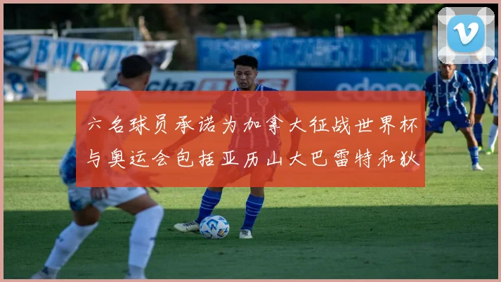 六名球员承诺为加拿大征战世界杯与奥运会包括亚历山大巴雷特和狄龙在内