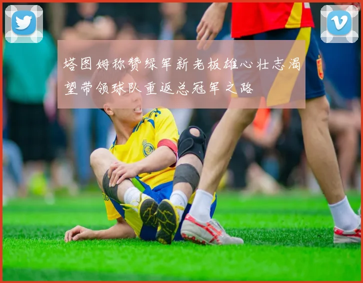 塔图姆称赞绿军新老板雄心壮志渴望带领球队重返总冠军之路