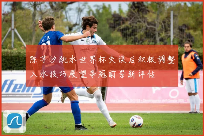 陈芋汐跳水世界杯失误后积极调整入水技巧展望争冠前景新评估