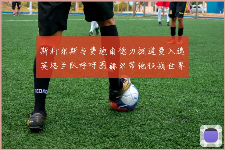 斯科尔斯与费迪南德力挺道曼入选英格兰队呼吁图赫尔带他征战世界杯