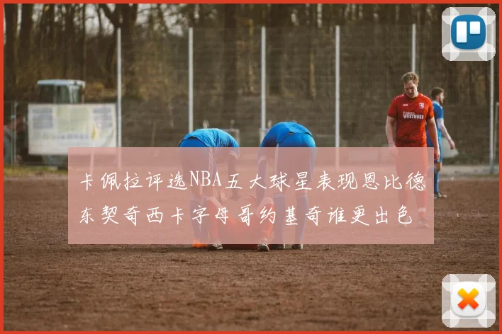卡佩拉评选NBA五大球星表现恩比德东契奇西卡字母哥约基奇谁更出色
