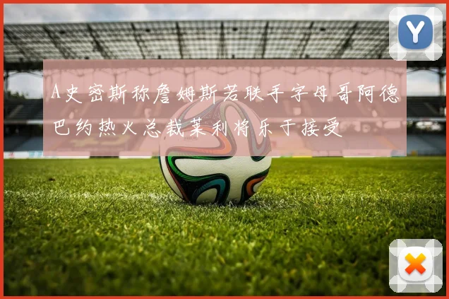 A史密斯称詹姆斯若联手字母哥阿德巴约热火总裁莱利将乐于接受