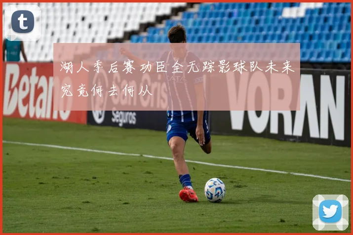 湖人季后赛功臣全无踪影球队未来究竟何去何从