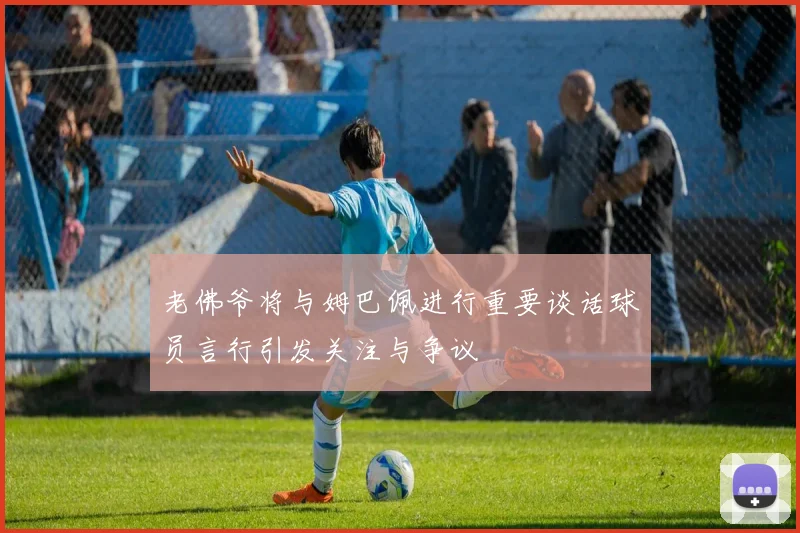 老佛爷将与姆巴佩进行重要谈话球员言行引发关注与争议