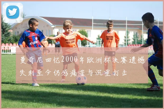 曼奇尼回忆2000年欧洲杯决赛遗憾失利至今仍感痛苦与沉重打击