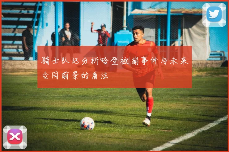 骑士队记分析哈登被捕事件与未来合同前景的看法