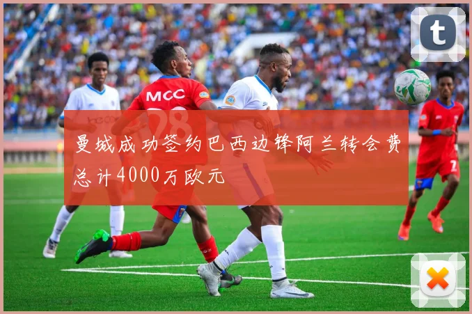 曼城成功签约巴西边锋阿兰转会费总计4000万欧元