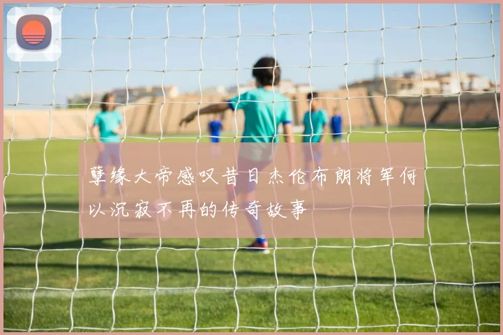 孽缘大帝感叹昔日杰伦布朗将军何以沉寂不再的传奇故事