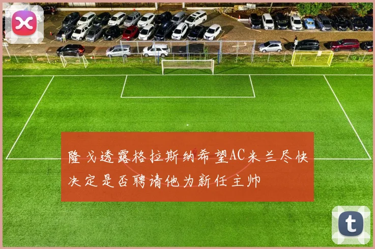 隆戈透露格拉斯纳希望AC米兰尽快决定是否聘请他为新任主帅