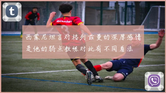 西蒙尼坦言对格列兹曼的深厚感情是他的弱点教练对此有不同看法