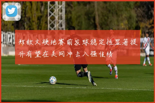 郑钦文硬地赛前发球稳定性显著提升有望在美网冲击八强佳绩