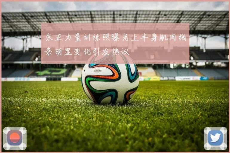 朱正力量训练照曝光上半身肌肉线条明显变化引发热议