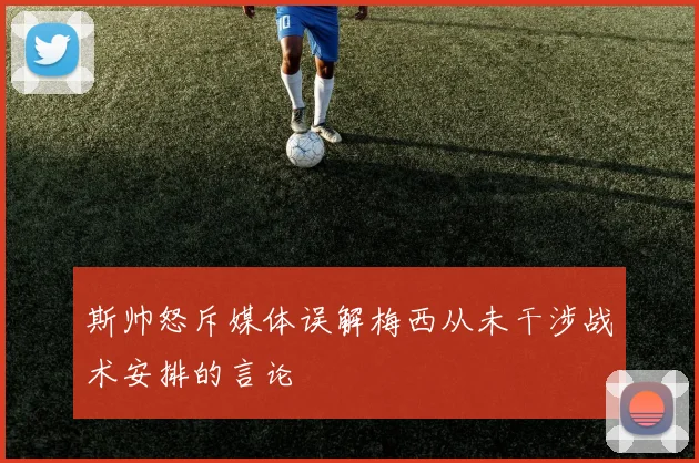 斯帅怒斥媒体误解梅西从未干涉战术安排的言论