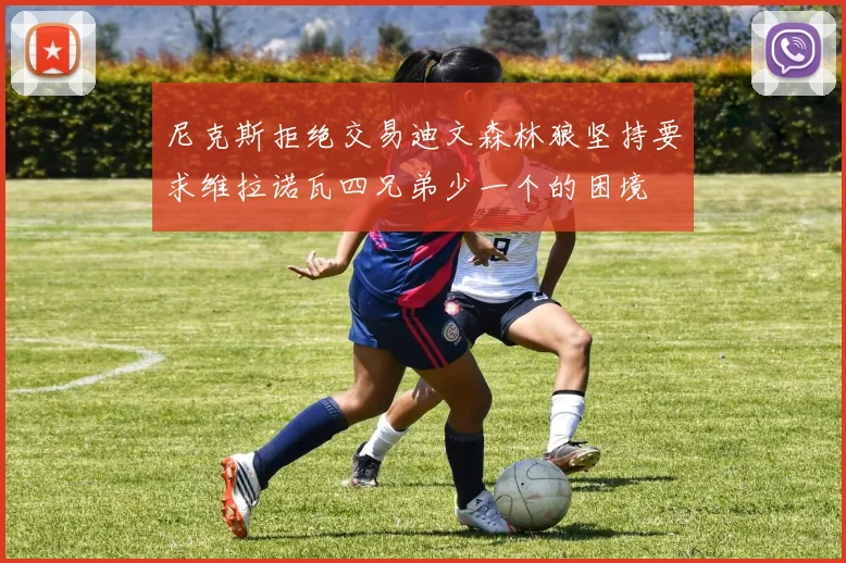 尼克斯拒绝交易迪文森林狼坚持要求维拉诺瓦四兄弟少一个的困境
