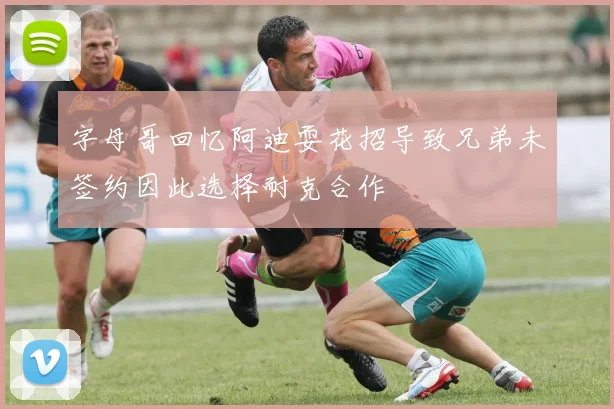 字母哥回忆阿迪耍花招导致兄弟未签约因此选择耐克合作