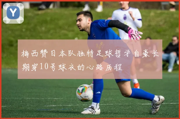 梅西赞日本队独特足球哲学自豪长期穿10号球衣的心路历程