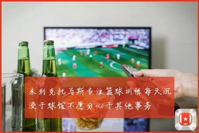 米利克托马斯专注篮球训练每天沉浸于球馆不愿分心于其他事务