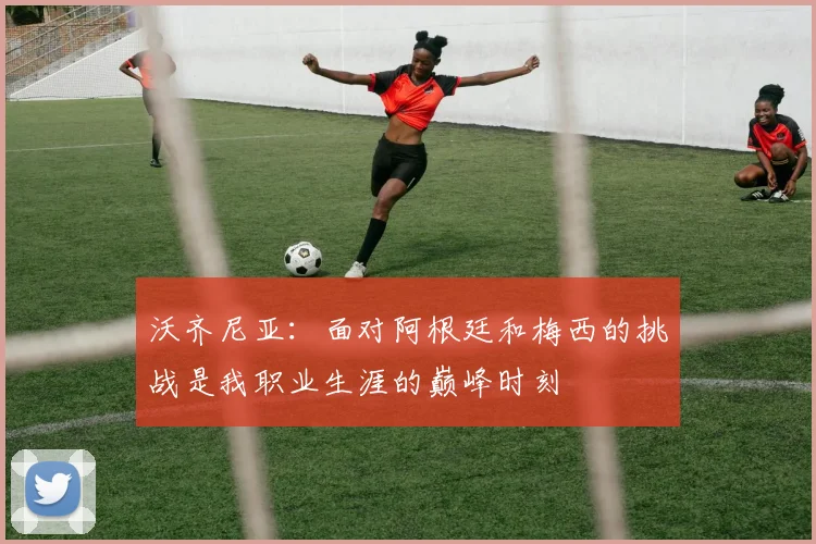 沃齐尼亚：面对阿根廷和梅西的挑战是我职业生涯的巅峰时刻
